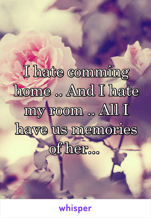 I hate comming home .. And I hate my room .. All I have us memories of her... 