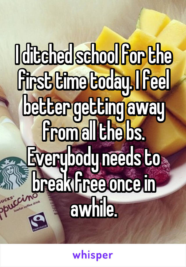 I ditched school for the first time today. I feel better getting away from all the bs. Everybody needs to break free once in awhile.