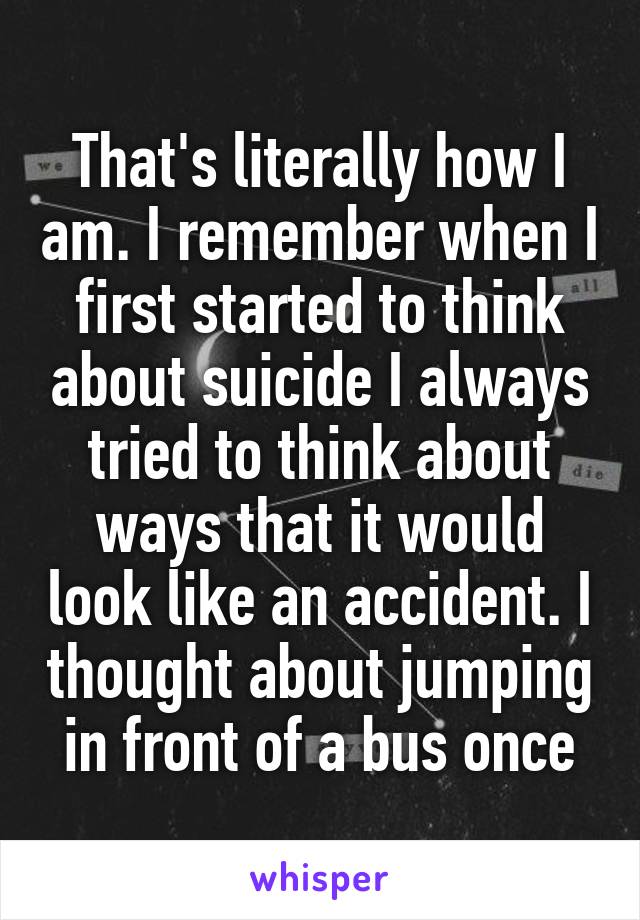 That's literally how I am. I remember when I first started to think about suicide I always tried to think about ways that it would look like an accident. I thought about jumping in front of a bus once