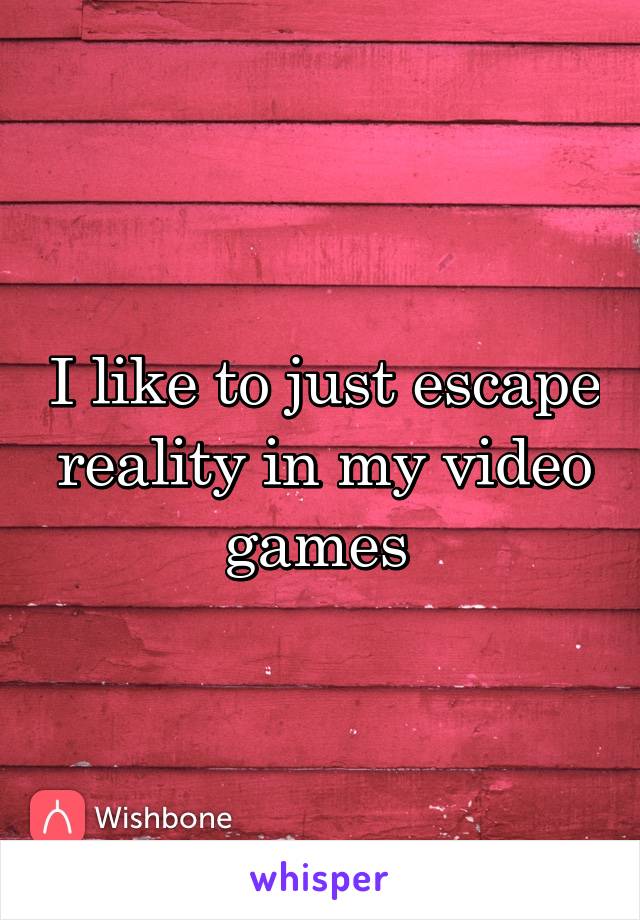 I like to just escape reality in my video games 