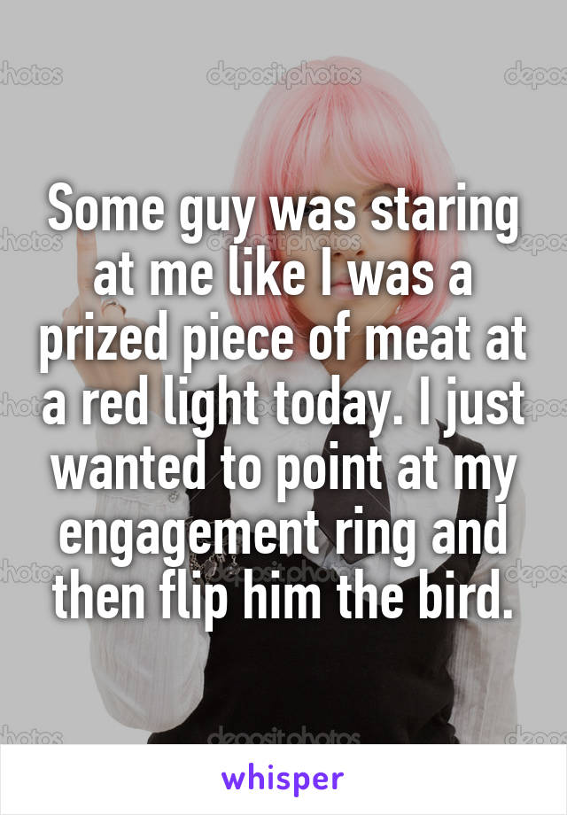 Some guy was staring at me like I was a prized piece of meat at a red light today. I just wanted to point at my engagement ring and then flip him the bird.