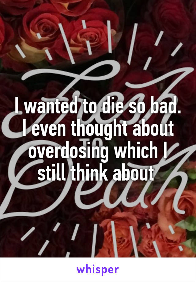 I wanted to die so bad. I even thought about overdosing which I still think about 