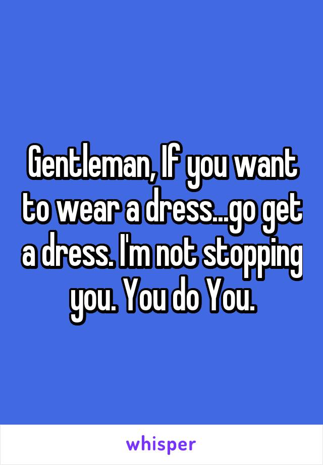 Gentleman, If you want to wear a dress...go get a dress. I'm not stopping you. You do You.