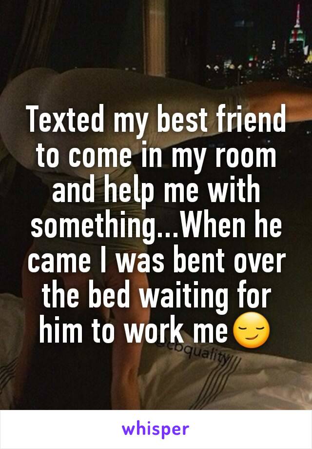 Texted my best friend to come in my room and help me with something...When he came I was bent over the bed waiting for him to work me😏