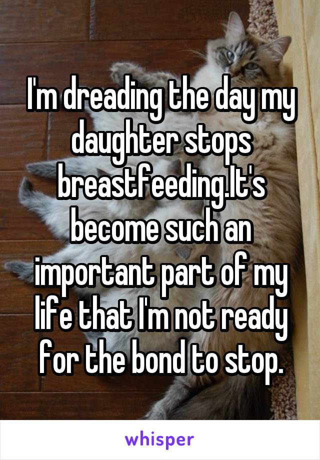 I'm dreading the day my daughter stops breastfeeding.It's become such an important part of my life that I'm not ready for the bond to stop.