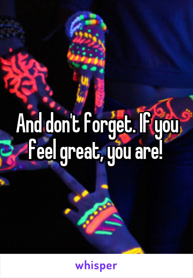 And don't forget. If you feel great, you are! 