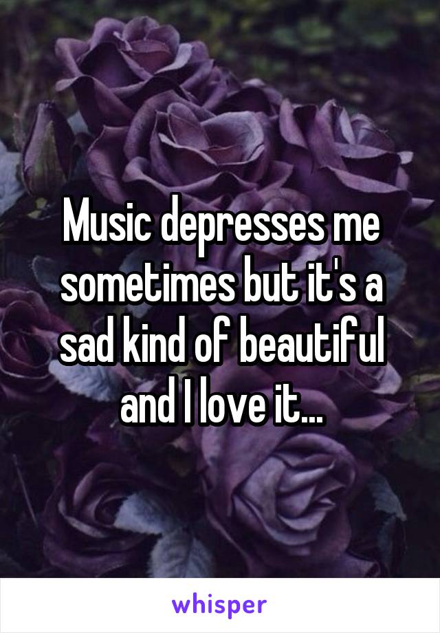 Music depresses me sometimes but it's a sad kind of beautiful and I love it...