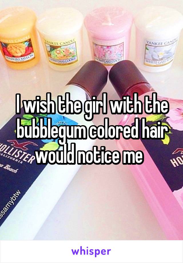 I wish the girl with the bubblegum colored hair would notice me  