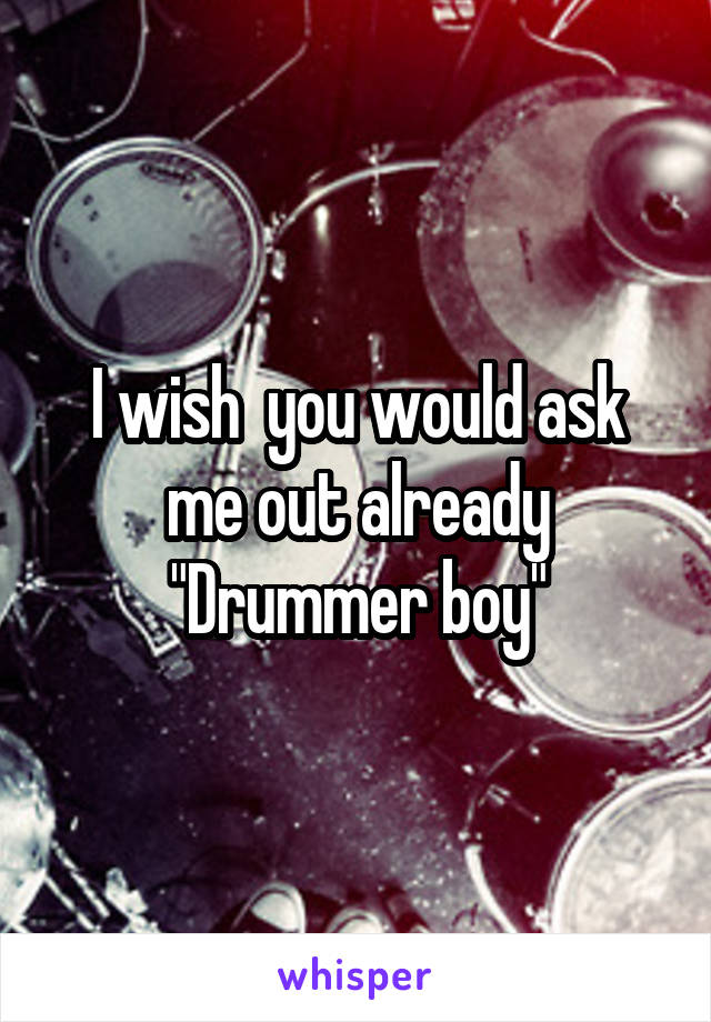 I wish  you would ask me out already "Drummer boy"