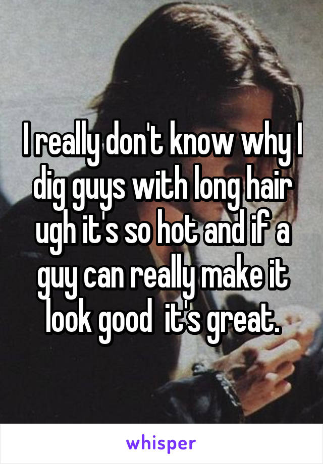 I really don't know why I dig guys with long hair ugh it's so hot and if a guy can really make it look good  it's great.