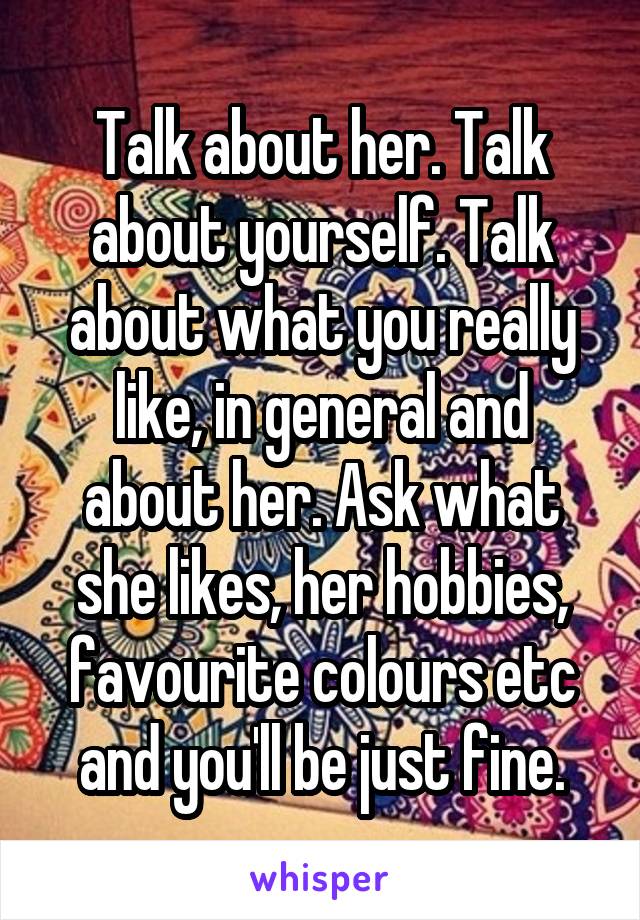 Talk about her. Talk about yourself. Talk about what you really like, in general and about her. Ask what she likes, her hobbies, favourite colours etc and you'll be just fine.