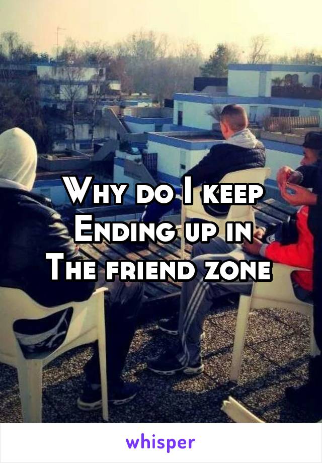 Why do I keep
Ending up in
The friend zone 