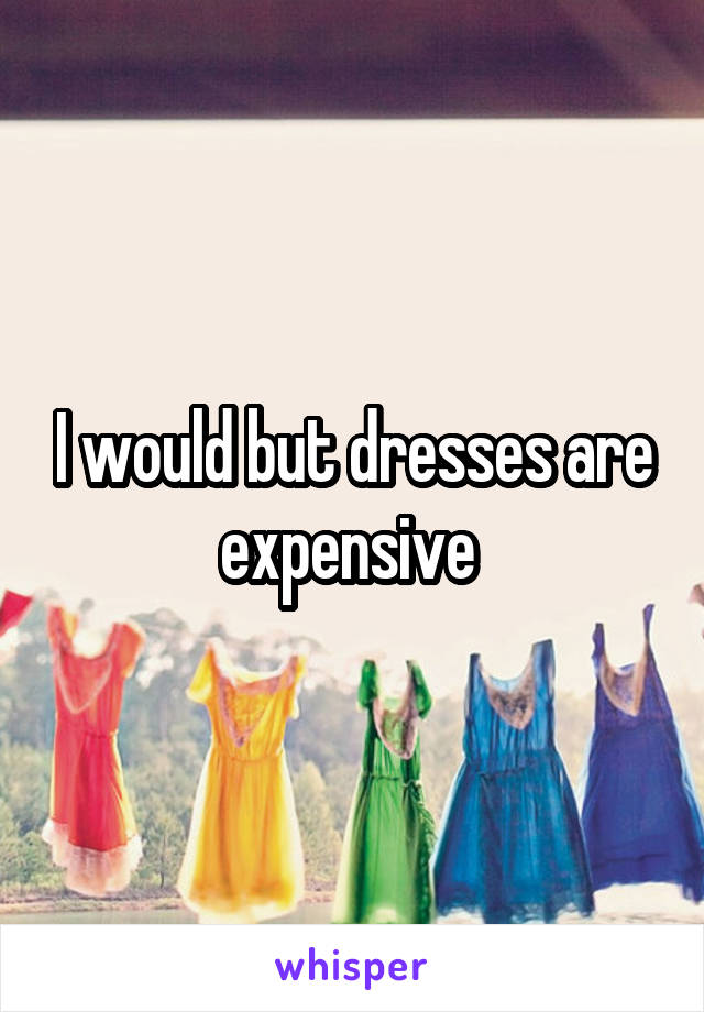 I would but dresses are expensive 