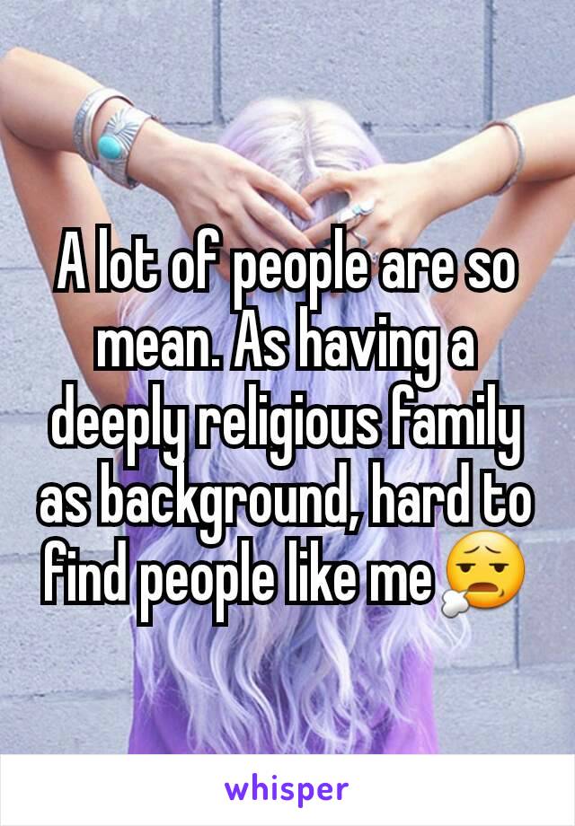 A lot of people are so mean. As having a deeply religious family as background, hard to find people like me😧