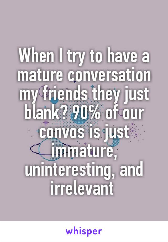 When I try to have a mature conversation my friends they just blank? 90℅ of our convos is just immature, uninteresting, and irrelevant 