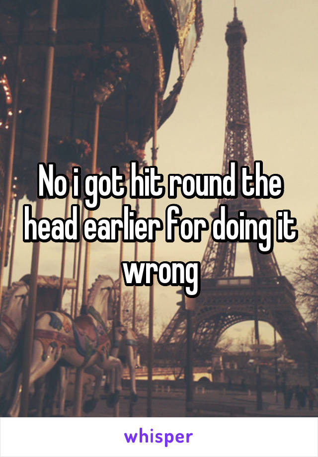 No i got hit round the head earlier for doing it wrong