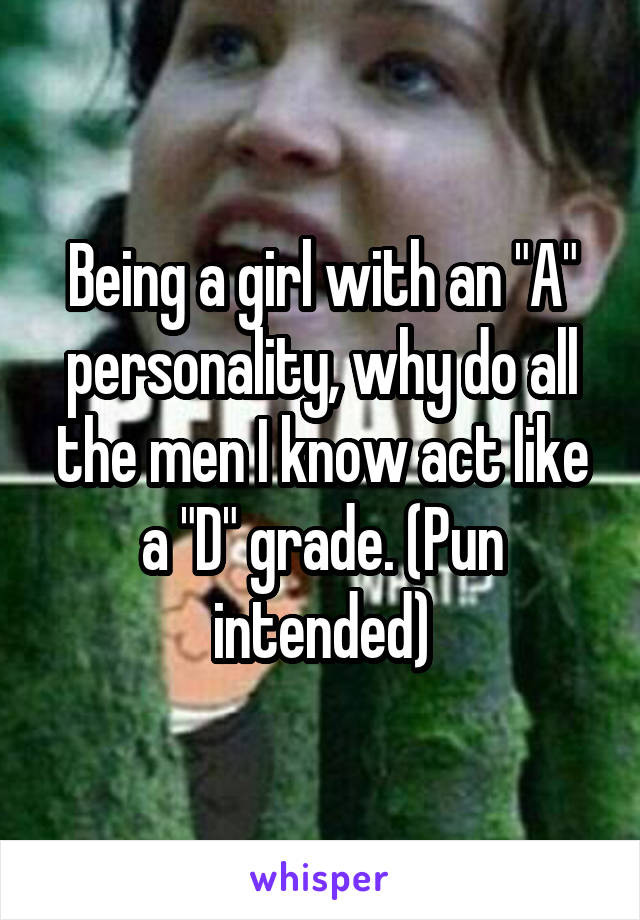 Being a girl with an "A" personality, why do all the men I know act like a "D" grade. (Pun intended)