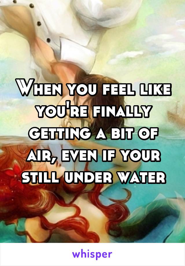 When you feel like you're finally getting a bit of air, even if your still under water