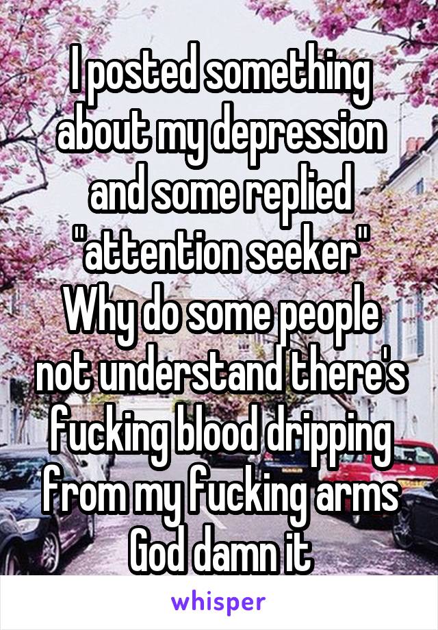 I posted something about my depression and some replied "attention seeker"
Why do some people not understand there's fucking blood dripping from my fucking arms God damn it