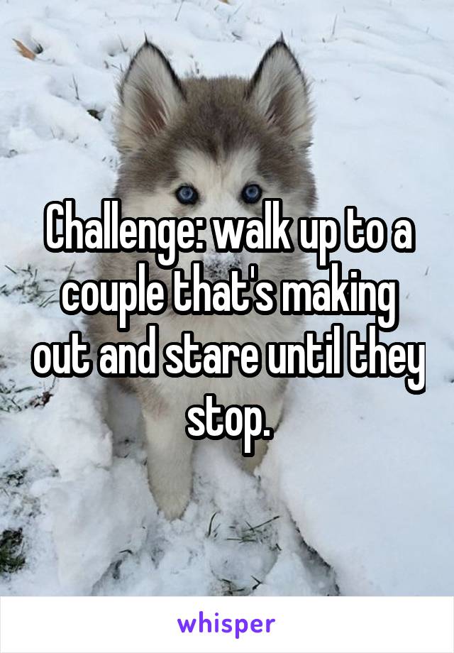 Challenge: walk up to a couple that's making out and stare until they stop.