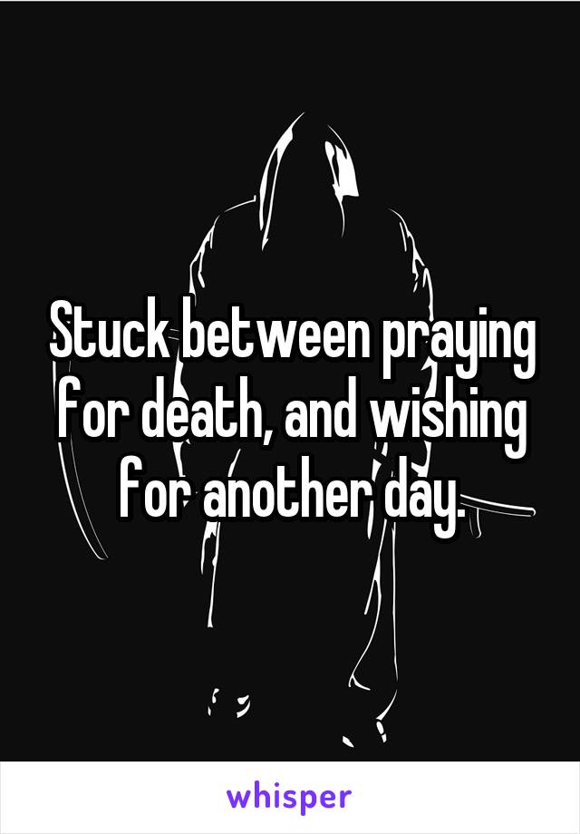 Stuck between praying for death, and wishing for another day.