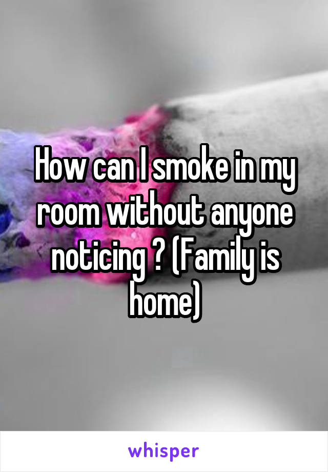 How can I smoke in my room without anyone noticing ? (Family is home)