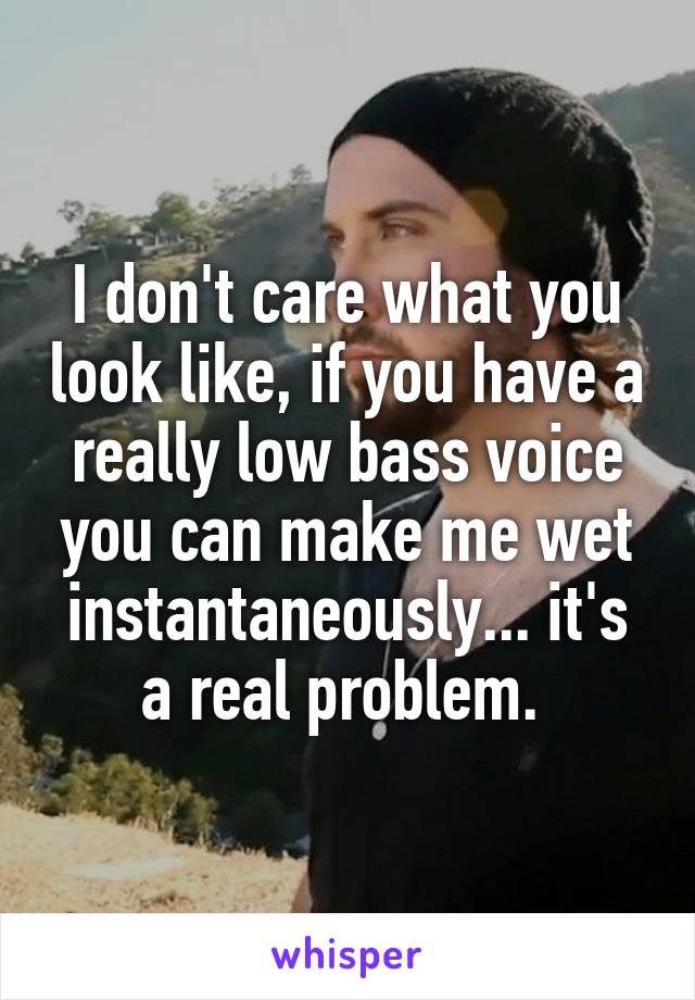 I don't care what you look like, if you have a really low bass voice you can make me wet instantaneously... it's a real problem. 