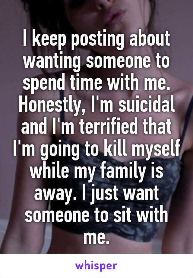 I keep posting about wanting someone to spend time with me. Honestly, I'm suicidal and I'm terrified that I'm going to kill myself while my family is away. I just want someone to sit with me.