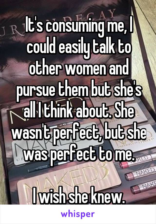 It's consuming me, I could easily talk to other women and pursue them but she's all I think about. She wasn't perfect, but she was perfect to me.

I wish she knew.