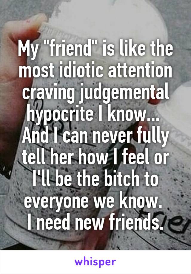 My "friend" is like the most idiotic attention craving judgemental hypocrite I know... 
And I can never fully tell her how I feel or I'll be the bitch to everyone we know. 
I need new friends.