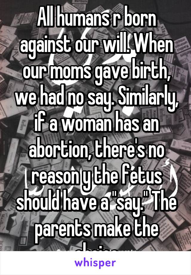 All humans r born against our will. When our moms gave birth, we had no say. Similarly, if a woman has an abortion, there's no reason y the fetus should have a "say." The parents make the choice