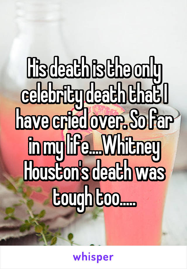 His death is the only celebrity death that I have cried over. So far in my life....Whitney Houston's death was tough too.....