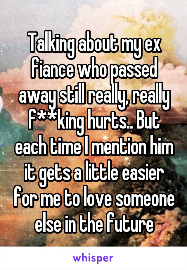 Talking about my ex fiance who passed away still really, really f**king hurts.. But each time I mention him it gets a little easier for me to love someone else in the future