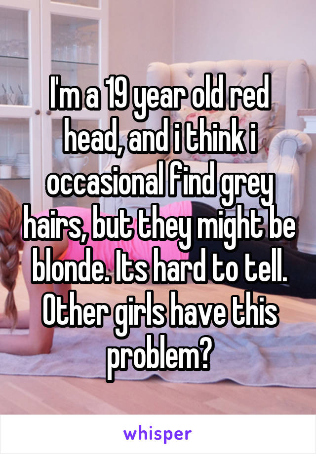 I'm a 19 year old red head, and i think i occasional find grey hairs, but they might be blonde. Its hard to tell. Other girls have this problem?