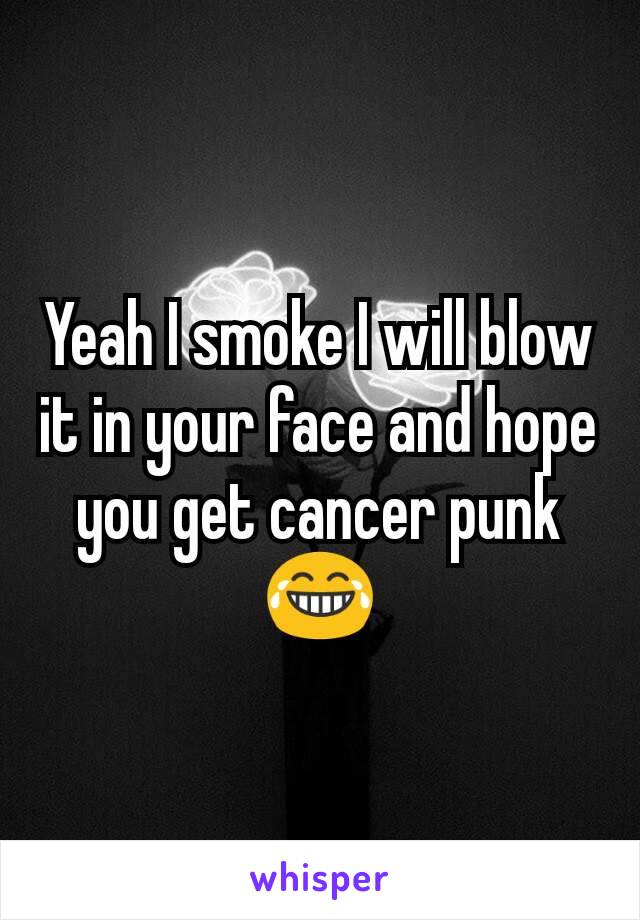 Yeah I smoke I will blow it in your face and hope you get cancer punk 😂