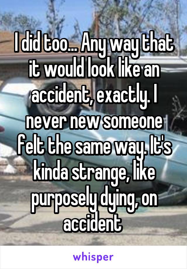 I did too... Any way that it would look like an accident, exactly. I never new someone felt the same way. It's kinda strange, like purposely dying, on accident 