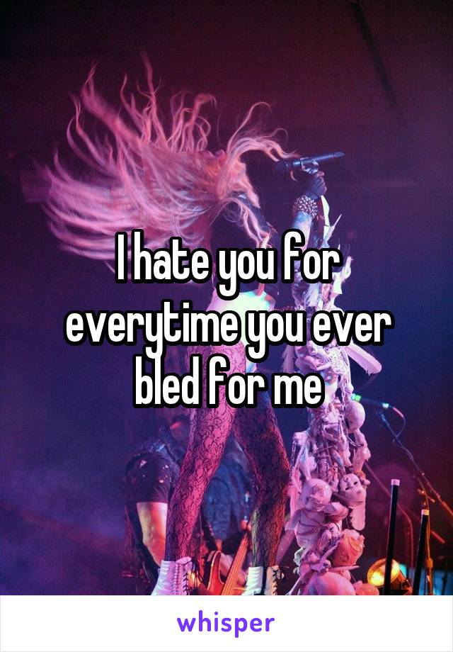 I hate you for everytime you ever bled for me