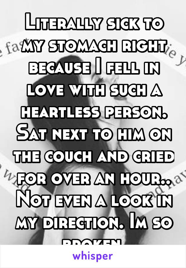 Literally sick to my stomach right because I fell in love with such a heartless person. Sat next to him on the couch and cried for over an hour.. Not even a look in my direction. Im so broken.