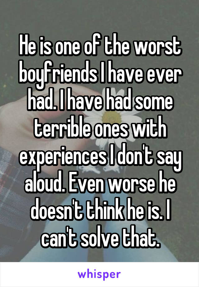 He is one of the worst boyfriends I have ever had. I have had some terrible ones with experiences I don't say aloud. Even worse he doesn't think he is. I can't solve that.