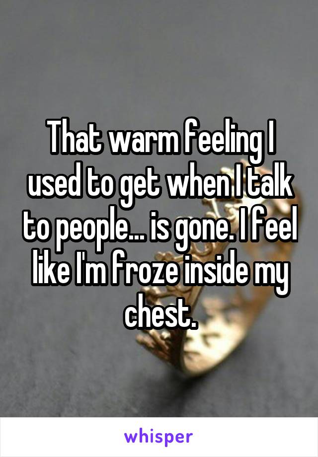 That warm feeling I used to get when I talk to people... is gone. I feel like I'm froze inside my chest.