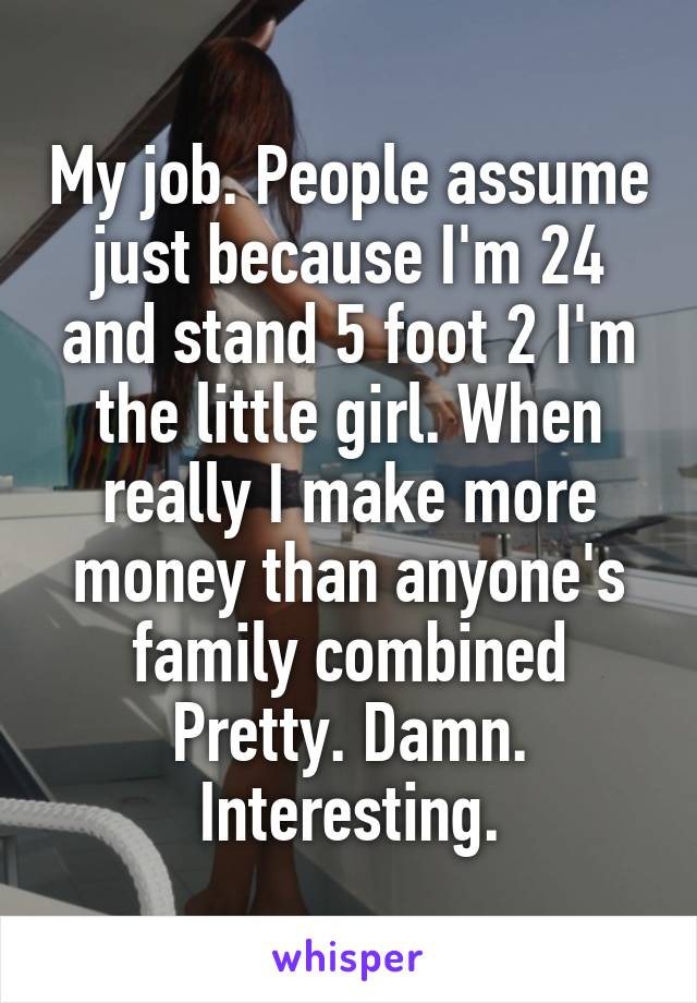 My job. People assume just because I'm 24 and stand 5 foot 2 I'm the little girl. When really I make more money than anyone's family combined
Pretty. Damn. Interesting.