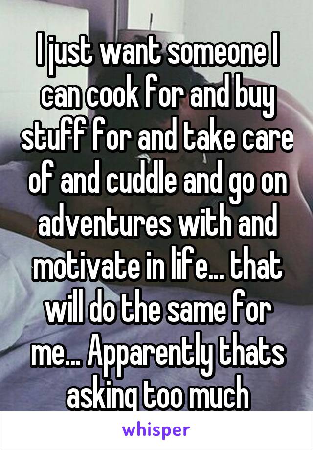 I just want someone I can cook for and buy stuff for and take care of and cuddle and go on adventures with and motivate in life... that will do the same for me... Apparently thats asking too much