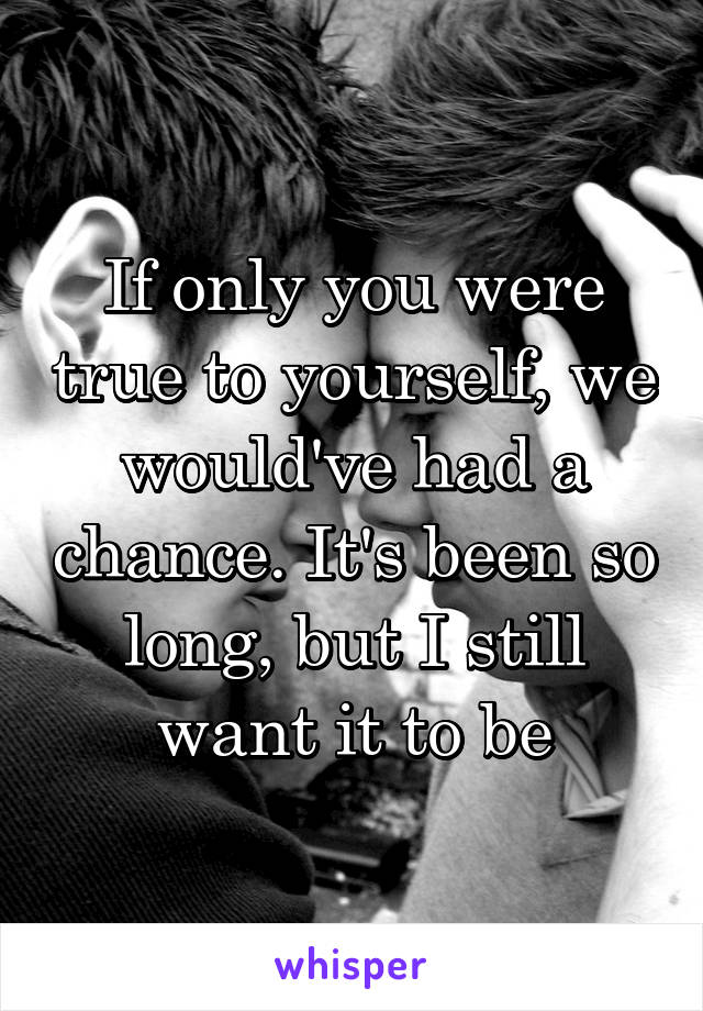 If only you were true to yourself, we would've had a chance. It's been so long, but I still want it to be