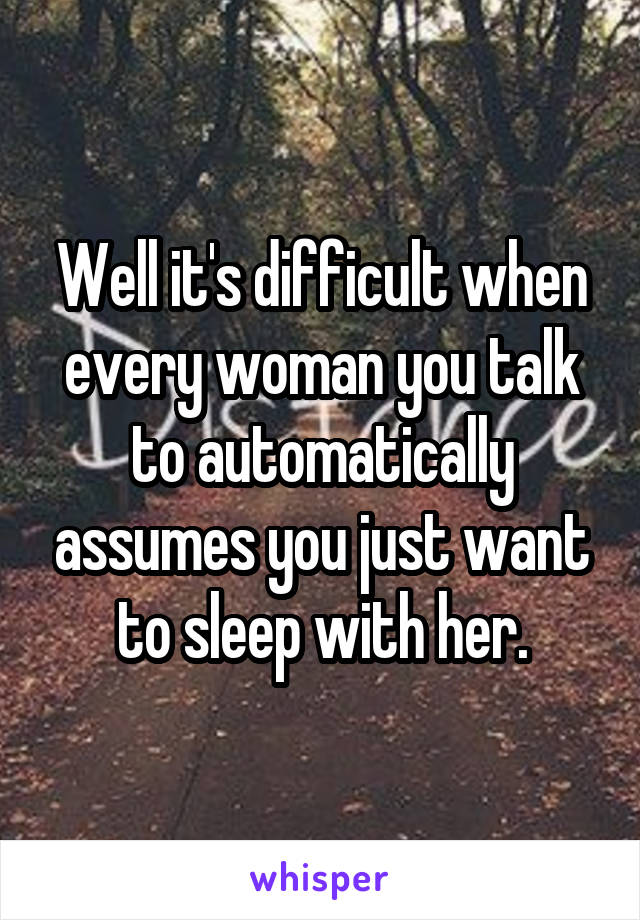 Well it's difficult when every woman you talk to automatically assumes you just want to sleep with her.