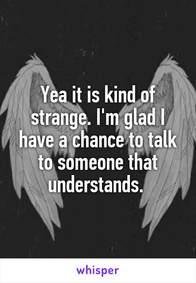 Yea it is kind of strange. I'm glad I have a chance to talk to someone that understands. 