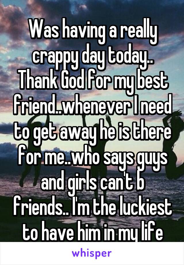 Was having a really crappy day today.. Thank God for my best friend..whenever I need to get away he is there for me..who says guys and girls can't b friends.. I'm the luckiest to have him in my life