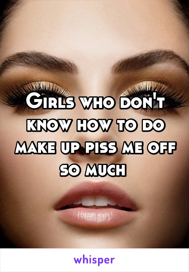 Girls who don't know how to do make up piss me off so much 