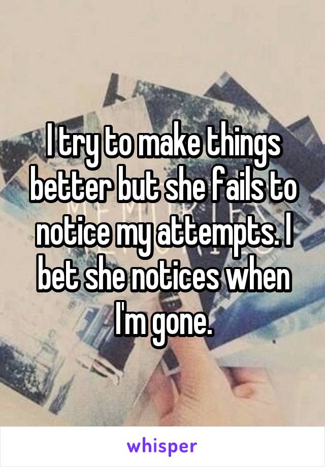 I try to make things better but she fails to notice my attempts. I bet she notices when I'm gone.