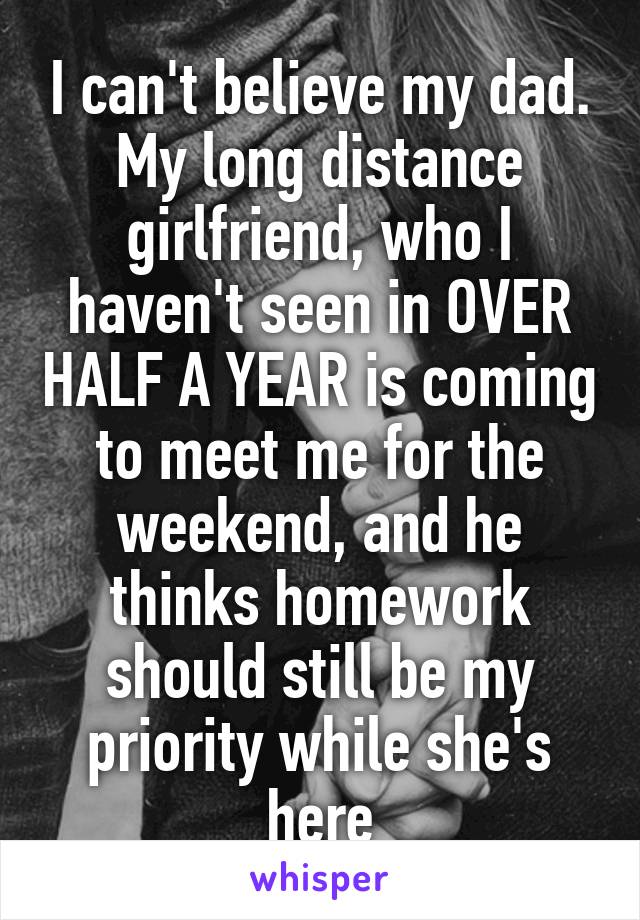 I can't believe my dad. My long distance girlfriend, who I haven't seen in OVER HALF A YEAR is coming to meet me for the weekend, and he thinks homework should still be my priority while she's here