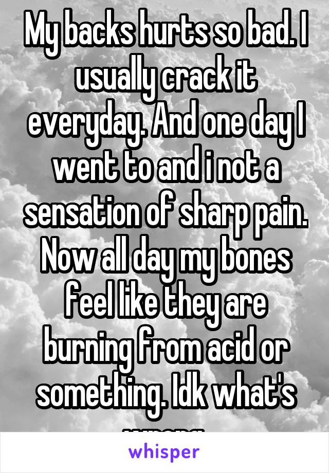 My backs hurts so bad. I usually crack it everyday. And one day I went to and i not a sensation of sharp pain. Now all day my bones feel like they are burning from acid or something. Idk what's wrong.